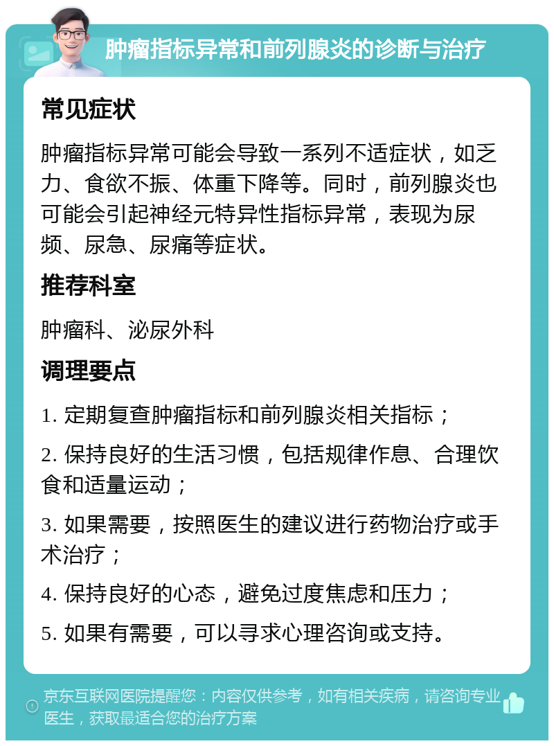 肿瘤指标异常和前列腺炎的诊断与治疗 常见症状 肿瘤指标异常可能会导致一系列不适症状，如乏力、食欲不振、体重下降等。同时，前列腺炎也可能会引起神经元特异性指标异常，表现为尿频、尿急、尿痛等症状。 推荐科室 肿瘤科、泌尿外科 调理要点 1. 定期复查肿瘤指标和前列腺炎相关指标； 2. 保持良好的生活习惯，包括规律作息、合理饮食和适量运动； 3. 如果需要，按照医生的建议进行药物治疗或手术治疗； 4. 保持良好的心态，避免过度焦虑和压力； 5. 如果有需要，可以寻求心理咨询或支持。