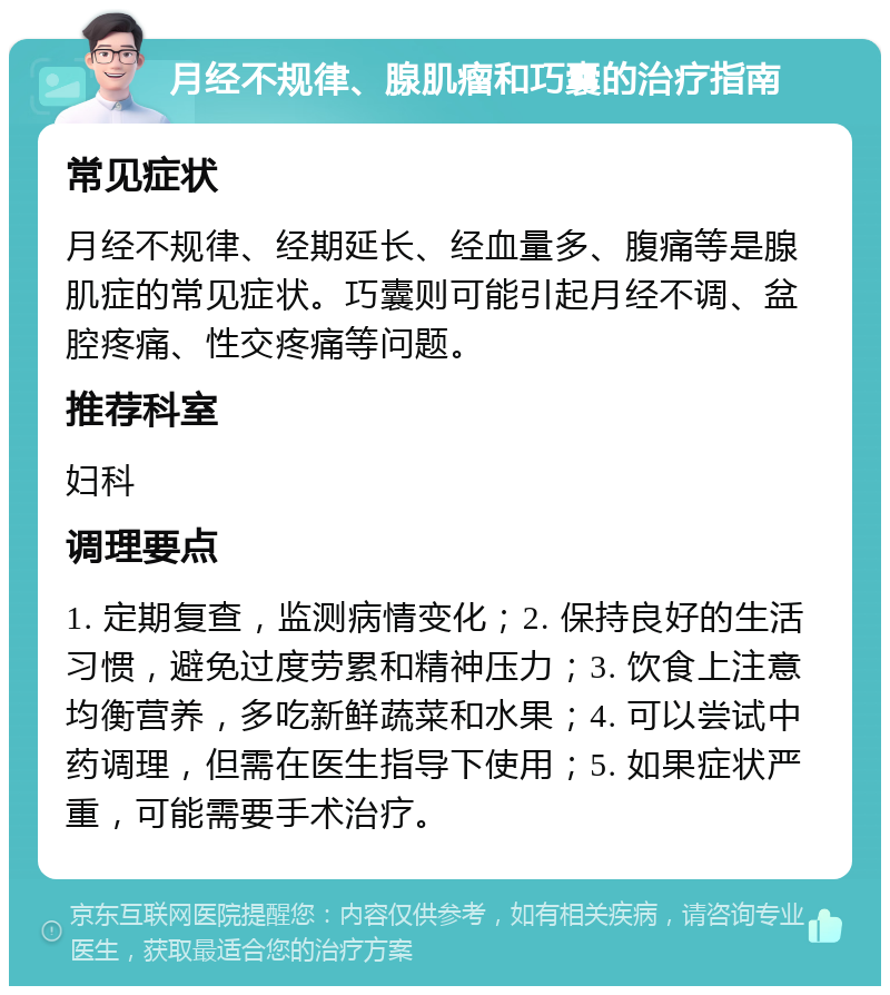 月经不规律、腺肌瘤和巧囊的治疗指南 常见症状 月经不规律、经期延长、经血量多、腹痛等是腺肌症的常见症状。巧囊则可能引起月经不调、盆腔疼痛、性交疼痛等问题。 推荐科室 妇科 调理要点 1. 定期复查，监测病情变化；2. 保持良好的生活习惯，避免过度劳累和精神压力；3. 饮食上注意均衡营养，多吃新鲜蔬菜和水果；4. 可以尝试中药调理，但需在医生指导下使用；5. 如果症状严重，可能需要手术治疗。