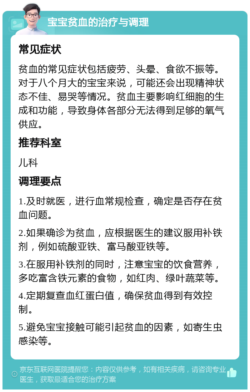 宝宝贫血的治疗与调理 常见症状 贫血的常见症状包括疲劳、头晕、食欲不振等。对于八个月大的宝宝来说，可能还会出现精神状态不佳、易哭等情况。贫血主要影响红细胞的生成和功能，导致身体各部分无法得到足够的氧气供应。 推荐科室 儿科 调理要点 1.及时就医，进行血常规检查，确定是否存在贫血问题。 2.如果确诊为贫血，应根据医生的建议服用补铁剂，例如硫酸亚铁、富马酸亚铁等。 3.在服用补铁剂的同时，注意宝宝的饮食营养，多吃富含铁元素的食物，如红肉、绿叶蔬菜等。 4.定期复查血红蛋白值，确保贫血得到有效控制。 5.避免宝宝接触可能引起贫血的因素，如寄生虫感染等。