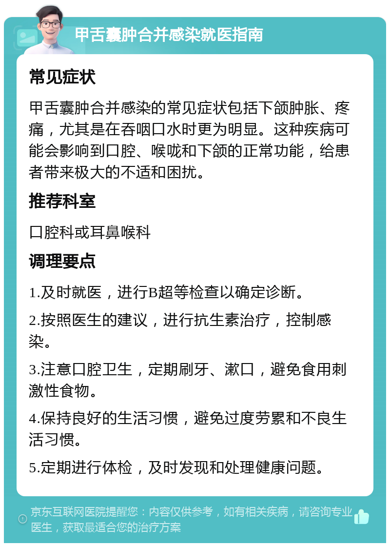 甲舌囊肿合并感染就医指南 常见症状 甲舌囊肿合并感染的常见症状包括下颌肿胀、疼痛，尤其是在吞咽口水时更为明显。这种疾病可能会影响到口腔、喉咙和下颌的正常功能，给患者带来极大的不适和困扰。 推荐科室 口腔科或耳鼻喉科 调理要点 1.及时就医，进行B超等检查以确定诊断。 2.按照医生的建议，进行抗生素治疗，控制感染。 3.注意口腔卫生，定期刷牙、漱口，避免食用刺激性食物。 4.保持良好的生活习惯，避免过度劳累和不良生活习惯。 5.定期进行体检，及时发现和处理健康问题。