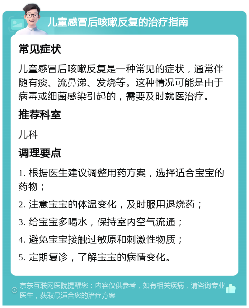 儿童感冒后咳嗽反复的治疗指南 常见症状 儿童感冒后咳嗽反复是一种常见的症状，通常伴随有痰、流鼻涕、发烧等。这种情况可能是由于病毒或细菌感染引起的，需要及时就医治疗。 推荐科室 儿科 调理要点 1. 根据医生建议调整用药方案，选择适合宝宝的药物； 2. 注意宝宝的体温变化，及时服用退烧药； 3. 给宝宝多喝水，保持室内空气流通； 4. 避免宝宝接触过敏原和刺激性物质； 5. 定期复诊，了解宝宝的病情变化。