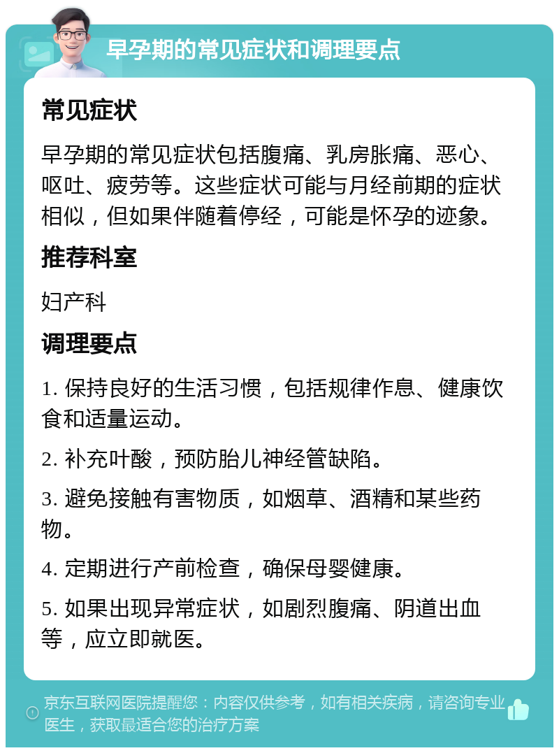 早孕期的常见症状和调理要点 常见症状 早孕期的常见症状包括腹痛、乳房胀痛、恶心、呕吐、疲劳等。这些症状可能与月经前期的症状相似，但如果伴随着停经，可能是怀孕的迹象。 推荐科室 妇产科 调理要点 1. 保持良好的生活习惯，包括规律作息、健康饮食和适量运动。 2. 补充叶酸，预防胎儿神经管缺陷。 3. 避免接触有害物质，如烟草、酒精和某些药物。 4. 定期进行产前检查，确保母婴健康。 5. 如果出现异常症状，如剧烈腹痛、阴道出血等，应立即就医。