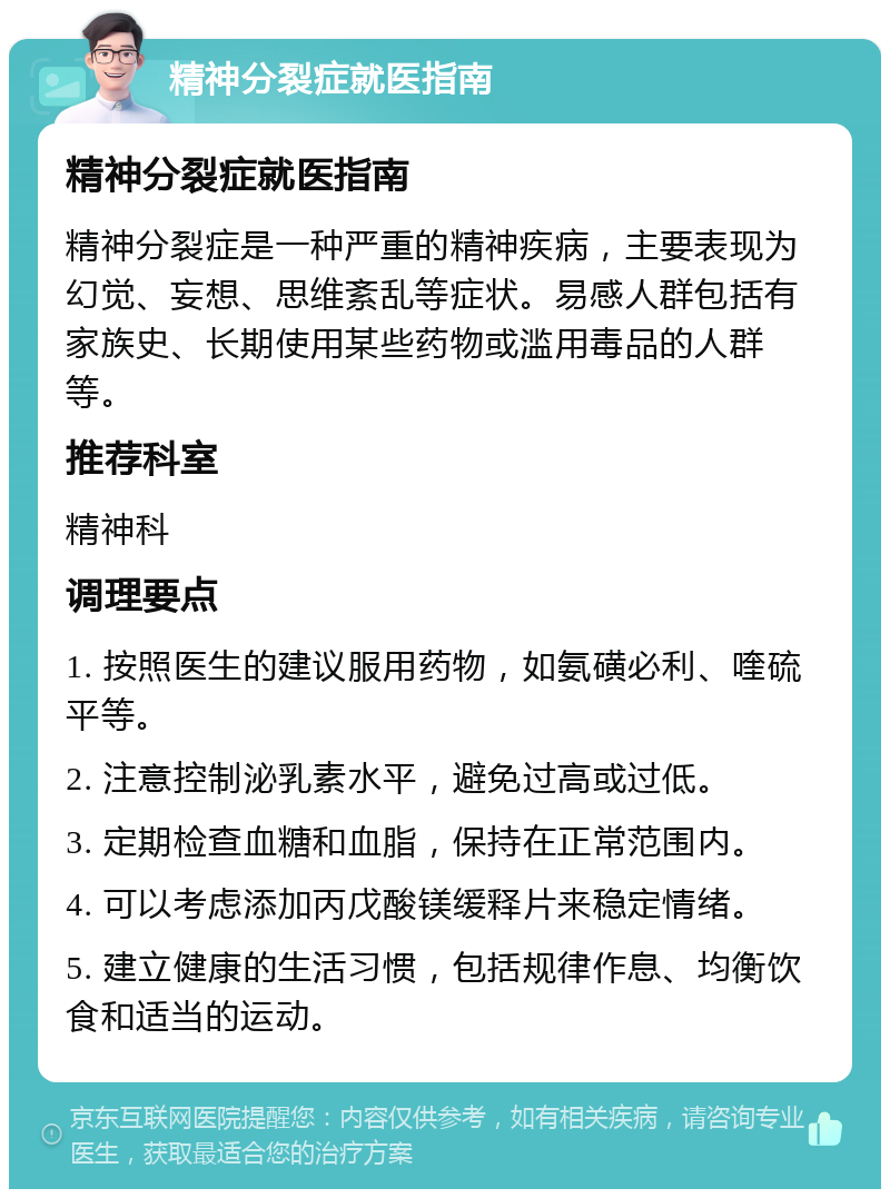 精神分裂症就医指南 精神分裂症就医指南 精神分裂症是一种严重的精神疾病，主要表现为幻觉、妄想、思维紊乱等症状。易感人群包括有家族史、长期使用某些药物或滥用毒品的人群等。 推荐科室 精神科 调理要点 1. 按照医生的建议服用药物，如氨磺必利、喹硫平等。 2. 注意控制泌乳素水平，避免过高或过低。 3. 定期检查血糖和血脂，保持在正常范围内。 4. 可以考虑添加丙戊酸镁缓释片来稳定情绪。 5. 建立健康的生活习惯，包括规律作息、均衡饮食和适当的运动。