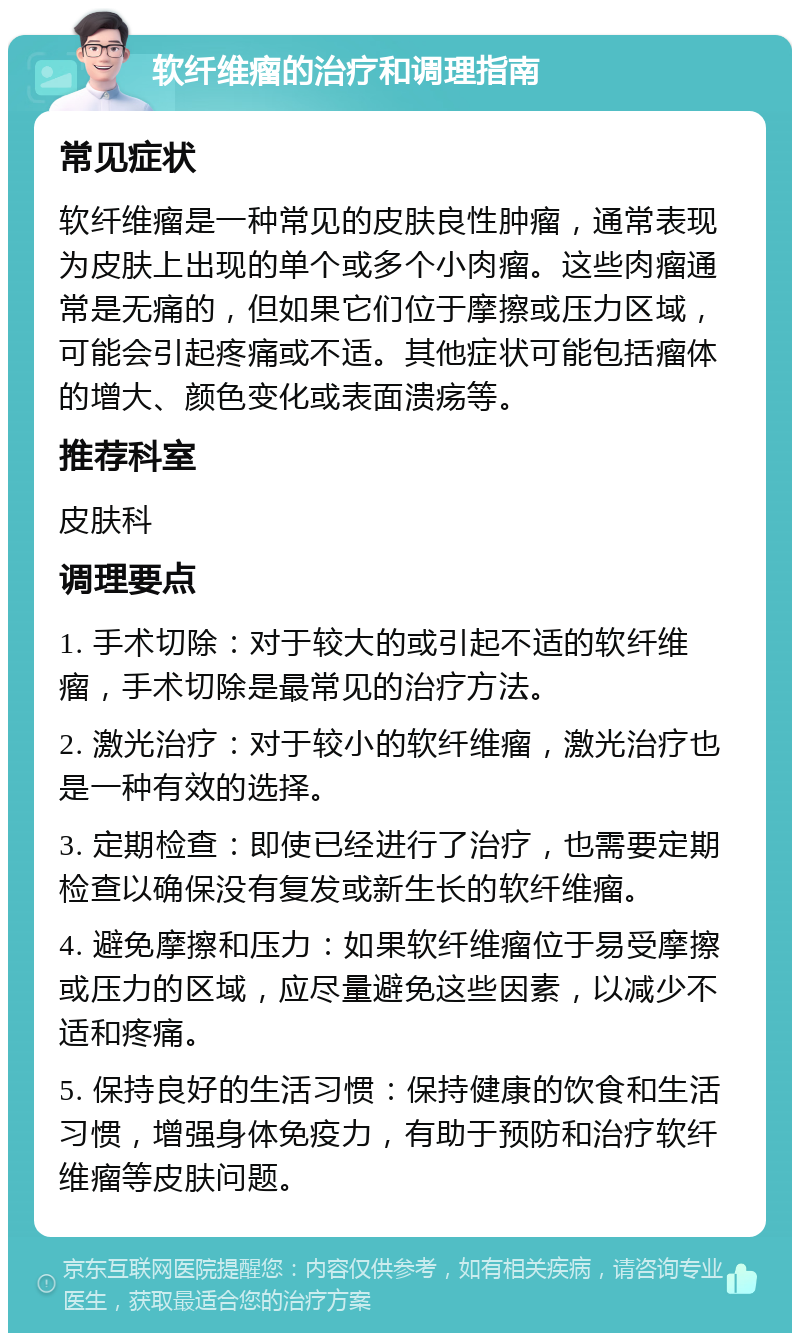 软纤维瘤的治疗和调理指南 常见症状 软纤维瘤是一种常见的皮肤良性肿瘤，通常表现为皮肤上出现的单个或多个小肉瘤。这些肉瘤通常是无痛的，但如果它们位于摩擦或压力区域，可能会引起疼痛或不适。其他症状可能包括瘤体的增大、颜色变化或表面溃疡等。 推荐科室 皮肤科 调理要点 1. 手术切除：对于较大的或引起不适的软纤维瘤，手术切除是最常见的治疗方法。 2. 激光治疗：对于较小的软纤维瘤，激光治疗也是一种有效的选择。 3. 定期检查：即使已经进行了治疗，也需要定期检查以确保没有复发或新生长的软纤维瘤。 4. 避免摩擦和压力：如果软纤维瘤位于易受摩擦或压力的区域，应尽量避免这些因素，以减少不适和疼痛。 5. 保持良好的生活习惯：保持健康的饮食和生活习惯，增强身体免疫力，有助于预防和治疗软纤维瘤等皮肤问题。