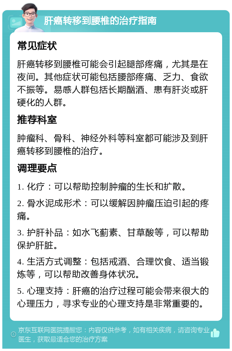 肝癌转移到腰椎的治疗指南 常见症状 肝癌转移到腰椎可能会引起腿部疼痛，尤其是在夜间。其他症状可能包括腰部疼痛、乏力、食欲不振等。易感人群包括长期酗酒、患有肝炎或肝硬化的人群。 推荐科室 肿瘤科、骨科、神经外科等科室都可能涉及到肝癌转移到腰椎的治疗。 调理要点 1. 化疗：可以帮助控制肿瘤的生长和扩散。 2. 骨水泥成形术：可以缓解因肿瘤压迫引起的疼痛。 3. 护肝补品：如水飞蓟素、甘草酸等，可以帮助保护肝脏。 4. 生活方式调整：包括戒酒、合理饮食、适当锻炼等，可以帮助改善身体状况。 5. 心理支持：肝癌的治疗过程可能会带来很大的心理压力，寻求专业的心理支持是非常重要的。