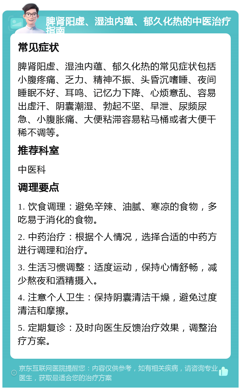 脾肾阳虚、湿浊内蕴、郁久化热的中医治疗指南 常见症状 脾肾阳虚、湿浊内蕴、郁久化热的常见症状包括小腹疼痛、乏力、精神不振、头昏沉嗜睡、夜间睡眠不好、耳鸣、记忆力下降、心烦意乱、容易出虚汗、阴囊潮湿、勃起不坚、早泄、尿频尿急、小腹胀痛、大便粘滞容易粘马桶或者大便干稀不调等。 推荐科室 中医科 调理要点 1. 饮食调理：避免辛辣、油腻、寒凉的食物，多吃易于消化的食物。 2. 中药治疗：根据个人情况，选择合适的中药方进行调理和治疗。 3. 生活习惯调整：适度运动，保持心情舒畅，减少熬夜和酒精摄入。 4. 注意个人卫生：保持阴囊清洁干燥，避免过度清洁和摩擦。 5. 定期复诊：及时向医生反馈治疗效果，调整治疗方案。