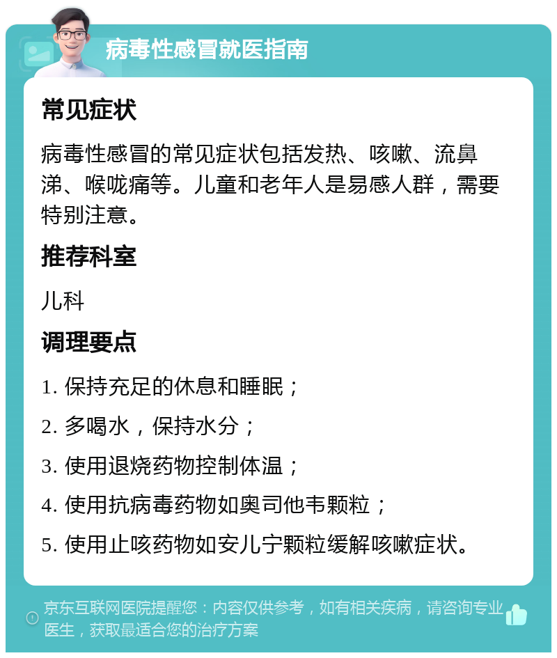 病毒性感冒就医指南 常见症状 病毒性感冒的常见症状包括发热、咳嗽、流鼻涕、喉咙痛等。儿童和老年人是易感人群，需要特别注意。 推荐科室 儿科 调理要点 1. 保持充足的休息和睡眠； 2. 多喝水，保持水分； 3. 使用退烧药物控制体温； 4. 使用抗病毒药物如奥司他韦颗粒； 5. 使用止咳药物如安儿宁颗粒缓解咳嗽症状。