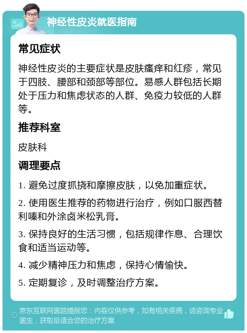 神经性皮炎就医指南 常见症状 神经性皮炎的主要症状是皮肤瘙痒和红疹，常见于四肢、腰部和颈部等部位。易感人群包括长期处于压力和焦虑状态的人群、免疫力较低的人群等。 推荐科室 皮肤科 调理要点 1. 避免过度抓挠和摩擦皮肤，以免加重症状。 2. 使用医生推荐的药物进行治疗，例如口服西替利嗪和外涂卤米松乳膏。 3. 保持良好的生活习惯，包括规律作息、合理饮食和适当运动等。 4. 减少精神压力和焦虑，保持心情愉快。 5. 定期复诊，及时调整治疗方案。