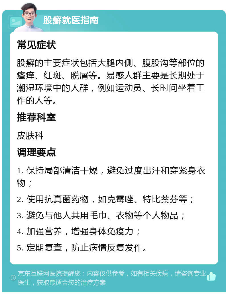 股癣就医指南 常见症状 股癣的主要症状包括大腿内侧、腹股沟等部位的瘙痒、红斑、脱屑等。易感人群主要是长期处于潮湿环境中的人群，例如运动员、长时间坐着工作的人等。 推荐科室 皮肤科 调理要点 1. 保持局部清洁干燥，避免过度出汗和穿紧身衣物； 2. 使用抗真菌药物，如克霉唑、特比萘芬等； 3. 避免与他人共用毛巾、衣物等个人物品； 4. 加强营养，增强身体免疫力； 5. 定期复查，防止病情反复发作。