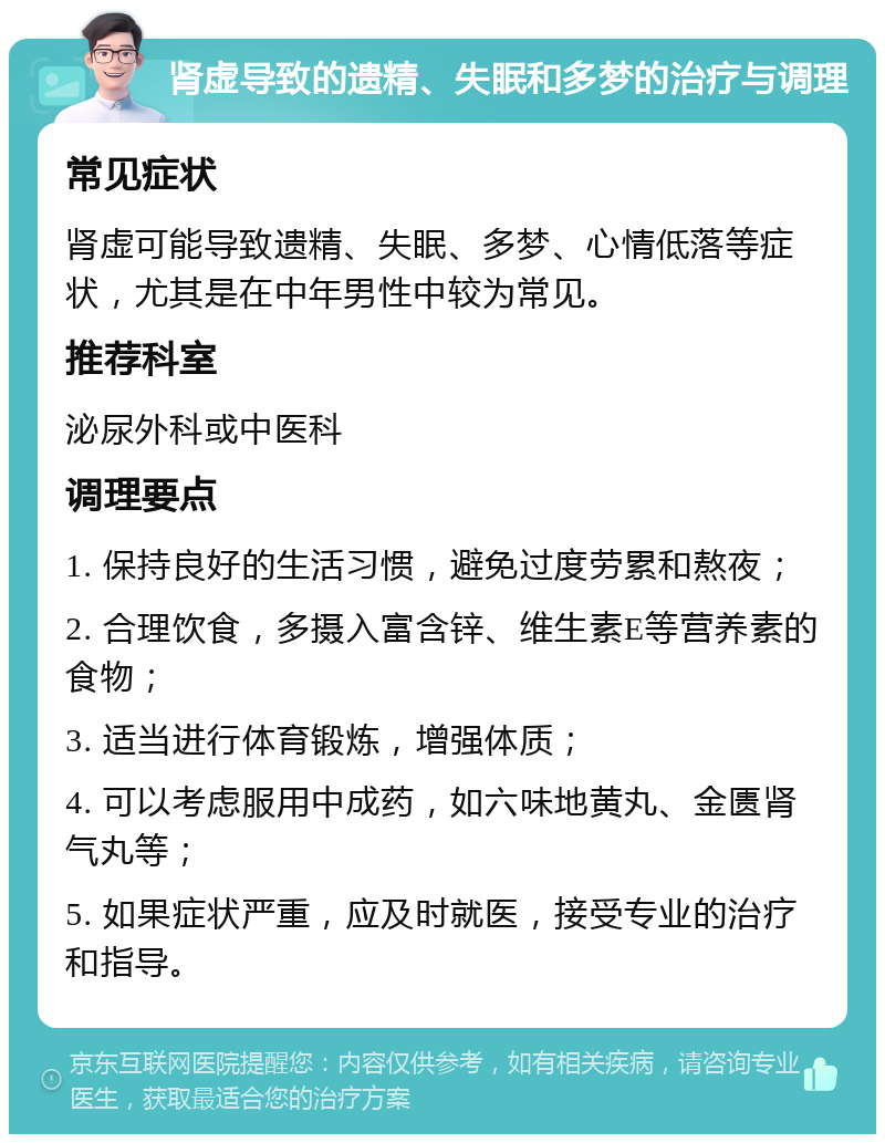 肾虚导致的遗精、失眠和多梦的治疗与调理 常见症状 肾虚可能导致遗精、失眠、多梦、心情低落等症状，尤其是在中年男性中较为常见。 推荐科室 泌尿外科或中医科 调理要点 1. 保持良好的生活习惯，避免过度劳累和熬夜； 2. 合理饮食，多摄入富含锌、维生素E等营养素的食物； 3. 适当进行体育锻炼，增强体质； 4. 可以考虑服用中成药，如六味地黄丸、金匮肾气丸等； 5. 如果症状严重，应及时就医，接受专业的治疗和指导。