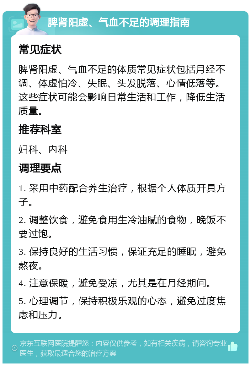 脾肾阳虚、气血不足的调理指南 常见症状 脾肾阳虚、气血不足的体质常见症状包括月经不调、体虚怕冷、失眠、头发脱落、心情低落等。这些症状可能会影响日常生活和工作，降低生活质量。 推荐科室 妇科、内科 调理要点 1. 采用中药配合养生治疗，根据个人体质开具方子。 2. 调整饮食，避免食用生冷油腻的食物，晚饭不要过饱。 3. 保持良好的生活习惯，保证充足的睡眠，避免熬夜。 4. 注意保暖，避免受凉，尤其是在月经期间。 5. 心理调节，保持积极乐观的心态，避免过度焦虑和压力。