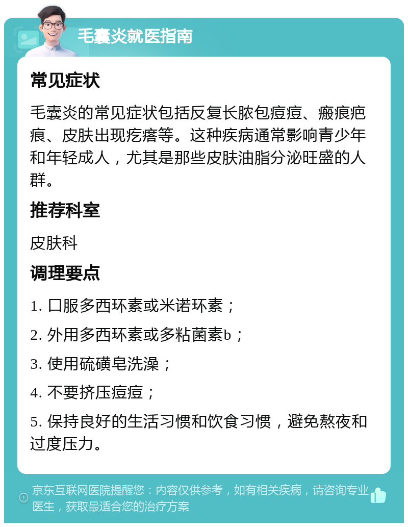 毛囊炎就医指南 常见症状 毛囊炎的常见症状包括反复长脓包痘痘、瘢痕疤痕、皮肤出现疙瘩等。这种疾病通常影响青少年和年轻成人，尤其是那些皮肤油脂分泌旺盛的人群。 推荐科室 皮肤科 调理要点 1. 口服多西环素或米诺环素； 2. 外用多西环素或多粘菌素b； 3. 使用硫磺皂洗澡； 4. 不要挤压痘痘； 5. 保持良好的生活习惯和饮食习惯，避免熬夜和过度压力。