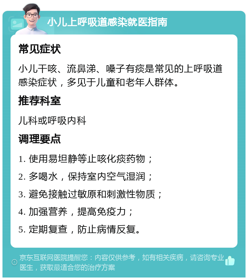 小儿上呼吸道感染就医指南 常见症状 小儿干咳、流鼻涕、嗓子有痰是常见的上呼吸道感染症状，多见于儿童和老年人群体。 推荐科室 儿科或呼吸内科 调理要点 1. 使用易坦静等止咳化痰药物； 2. 多喝水，保持室内空气湿润； 3. 避免接触过敏原和刺激性物质； 4. 加强营养，提高免疫力； 5. 定期复查，防止病情反复。