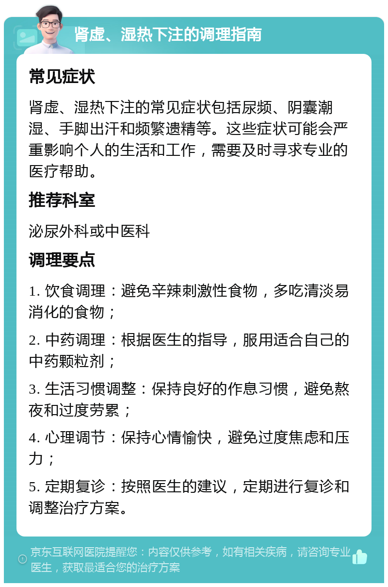 肾虚、湿热下注的调理指南 常见症状 肾虚、湿热下注的常见症状包括尿频、阴囊潮湿、手脚出汗和频繁遗精等。这些症状可能会严重影响个人的生活和工作，需要及时寻求专业的医疗帮助。 推荐科室 泌尿外科或中医科 调理要点 1. 饮食调理：避免辛辣刺激性食物，多吃清淡易消化的食物； 2. 中药调理：根据医生的指导，服用适合自己的中药颗粒剂； 3. 生活习惯调整：保持良好的作息习惯，避免熬夜和过度劳累； 4. 心理调节：保持心情愉快，避免过度焦虑和压力； 5. 定期复诊：按照医生的建议，定期进行复诊和调整治疗方案。