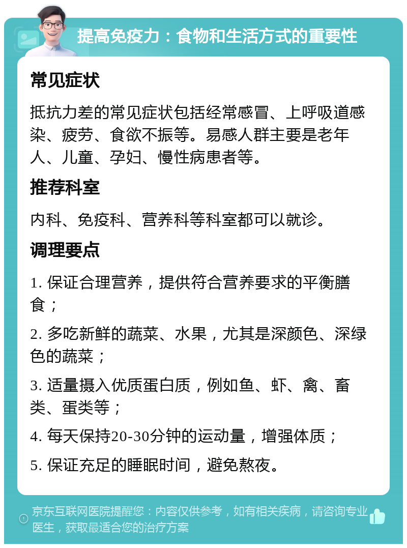 提高免疫力：食物和生活方式的重要性 常见症状 抵抗力差的常见症状包括经常感冒、上呼吸道感染、疲劳、食欲不振等。易感人群主要是老年人、儿童、孕妇、慢性病患者等。 推荐科室 内科、免疫科、营养科等科室都可以就诊。 调理要点 1. 保证合理营养，提供符合营养要求的平衡膳食； 2. 多吃新鲜的蔬菜、水果，尤其是深颜色、深绿色的蔬菜； 3. 适量摄入优质蛋白质，例如鱼、虾、禽、畜类、蛋类等； 4. 每天保持20-30分钟的运动量，增强体质； 5. 保证充足的睡眠时间，避免熬夜。