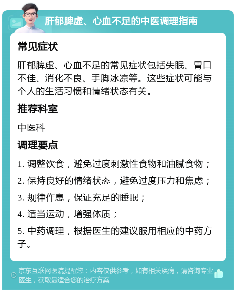 肝郁脾虚、心血不足的中医调理指南 常见症状 肝郁脾虚、心血不足的常见症状包括失眠、胃口不佳、消化不良、手脚冰凉等。这些症状可能与个人的生活习惯和情绪状态有关。 推荐科室 中医科 调理要点 1. 调整饮食，避免过度刺激性食物和油腻食物； 2. 保持良好的情绪状态，避免过度压力和焦虑； 3. 规律作息，保证充足的睡眠； 4. 适当运动，增强体质； 5. 中药调理，根据医生的建议服用相应的中药方子。