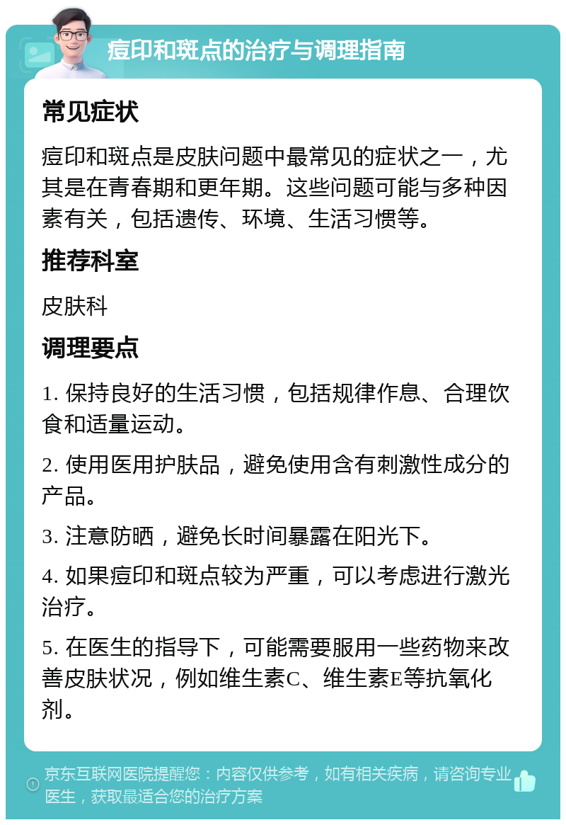 痘印和斑点的治疗与调理指南 常见症状 痘印和斑点是皮肤问题中最常见的症状之一，尤其是在青春期和更年期。这些问题可能与多种因素有关，包括遗传、环境、生活习惯等。 推荐科室 皮肤科 调理要点 1. 保持良好的生活习惯，包括规律作息、合理饮食和适量运动。 2. 使用医用护肤品，避免使用含有刺激性成分的产品。 3. 注意防晒，避免长时间暴露在阳光下。 4. 如果痘印和斑点较为严重，可以考虑进行激光治疗。 5. 在医生的指导下，可能需要服用一些药物来改善皮肤状况，例如维生素C、维生素E等抗氧化剂。