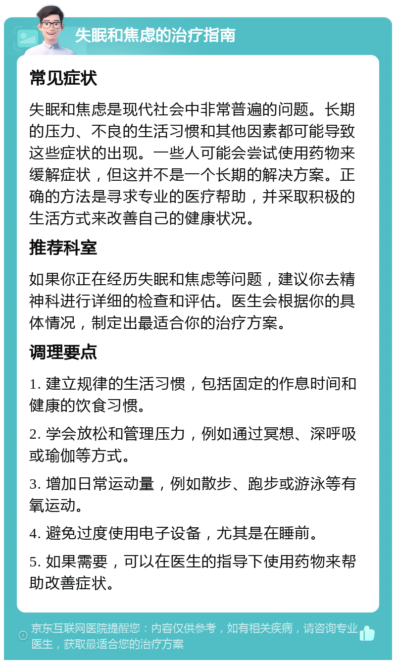 失眠和焦虑的治疗指南 常见症状 失眠和焦虑是现代社会中非常普遍的问题。长期的压力、不良的生活习惯和其他因素都可能导致这些症状的出现。一些人可能会尝试使用药物来缓解症状，但这并不是一个长期的解决方案。正确的方法是寻求专业的医疗帮助，并采取积极的生活方式来改善自己的健康状况。 推荐科室 如果你正在经历失眠和焦虑等问题，建议你去精神科进行详细的检查和评估。医生会根据你的具体情况，制定出最适合你的治疗方案。 调理要点 1. 建立规律的生活习惯，包括固定的作息时间和健康的饮食习惯。 2. 学会放松和管理压力，例如通过冥想、深呼吸或瑜伽等方式。 3. 增加日常运动量，例如散步、跑步或游泳等有氧运动。 4. 避免过度使用电子设备，尤其是在睡前。 5. 如果需要，可以在医生的指导下使用药物来帮助改善症状。