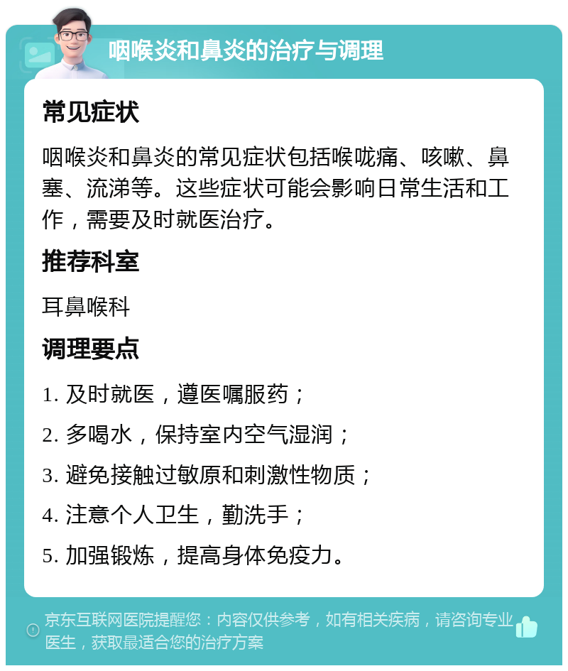 咽喉炎和鼻炎的治疗与调理 常见症状 咽喉炎和鼻炎的常见症状包括喉咙痛、咳嗽、鼻塞、流涕等。这些症状可能会影响日常生活和工作，需要及时就医治疗。 推荐科室 耳鼻喉科 调理要点 1. 及时就医，遵医嘱服药； 2. 多喝水，保持室内空气湿润； 3. 避免接触过敏原和刺激性物质； 4. 注意个人卫生，勤洗手； 5. 加强锻炼，提高身体免疫力。