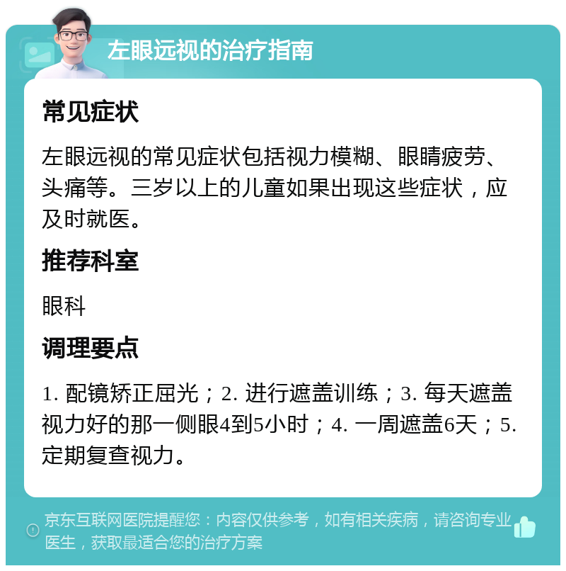 左眼远视的治疗指南 常见症状 左眼远视的常见症状包括视力模糊、眼睛疲劳、头痛等。三岁以上的儿童如果出现这些症状，应及时就医。 推荐科室 眼科 调理要点 1. 配镜矫正屈光；2. 进行遮盖训练；3. 每天遮盖视力好的那一侧眼4到5小时；4. 一周遮盖6天；5. 定期复查视力。