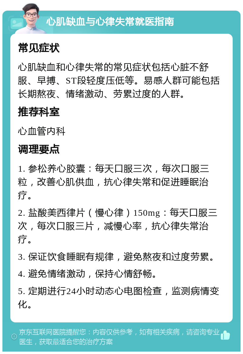 心肌缺血与心律失常就医指南 常见症状 心肌缺血和心律失常的常见症状包括心脏不舒服、早搏、ST段轻度压低等。易感人群可能包括长期熬夜、情绪激动、劳累过度的人群。 推荐科室 心血管内科 调理要点 1. 参松养心胶囊：每天口服三次，每次口服三粒，改善心肌供血，抗心律失常和促进睡眠治疗。 2. 盐酸美西律片（慢心律）150mg：每天口服三次，每次口服三片，减慢心率，抗心律失常治疗。 3. 保证饮食睡眠有规律，避免熬夜和过度劳累。 4. 避免情绪激动，保持心情舒畅。 5. 定期进行24小时动态心电图检查，监测病情变化。