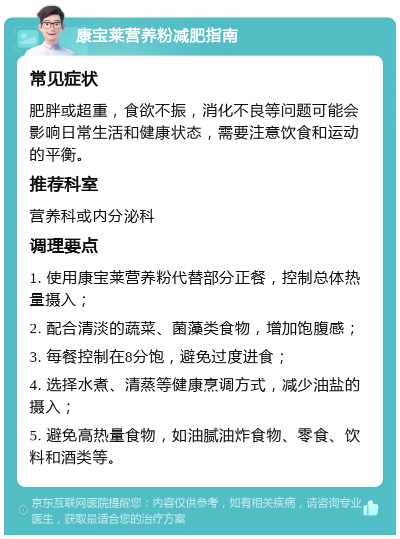 康宝莱营养粉减肥指南 常见症状 肥胖或超重，食欲不振，消化不良等问题可能会影响日常生活和健康状态，需要注意饮食和运动的平衡。 推荐科室 营养科或内分泌科 调理要点 1. 使用康宝莱营养粉代替部分正餐，控制总体热量摄入； 2. 配合清淡的蔬菜、菌藻类食物，增加饱腹感； 3. 每餐控制在8分饱，避免过度进食； 4. 选择水煮、清蒸等健康烹调方式，减少油盐的摄入； 5. 避免高热量食物，如油腻油炸食物、零食、饮料和酒类等。