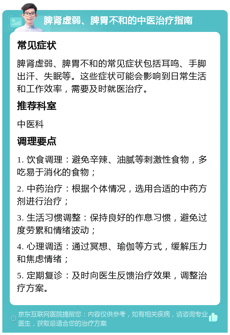 脾肾虚弱、脾胃不和的中医治疗指南 常见症状 脾肾虚弱、脾胃不和的常见症状包括耳鸣、手脚出汗、失眠等。这些症状可能会影响到日常生活和工作效率，需要及时就医治疗。 推荐科室 中医科 调理要点 1. 饮食调理：避免辛辣、油腻等刺激性食物，多吃易于消化的食物； 2. 中药治疗：根据个体情况，选用合适的中药方剂进行治疗； 3. 生活习惯调整：保持良好的作息习惯，避免过度劳累和情绪波动； 4. 心理调适：通过冥想、瑜伽等方式，缓解压力和焦虑情绪； 5. 定期复诊：及时向医生反馈治疗效果，调整治疗方案。