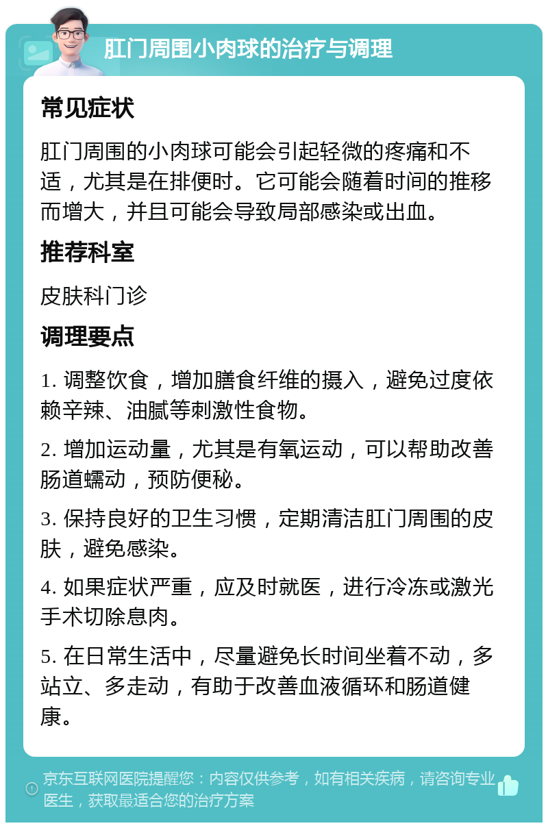 肛门周围小肉球的治疗与调理 常见症状 肛门周围的小肉球可能会引起轻微的疼痛和不适，尤其是在排便时。它可能会随着时间的推移而增大，并且可能会导致局部感染或出血。 推荐科室 皮肤科门诊 调理要点 1. 调整饮食，增加膳食纤维的摄入，避免过度依赖辛辣、油腻等刺激性食物。 2. 增加运动量，尤其是有氧运动，可以帮助改善肠道蠕动，预防便秘。 3. 保持良好的卫生习惯，定期清洁肛门周围的皮肤，避免感染。 4. 如果症状严重，应及时就医，进行冷冻或激光手术切除息肉。 5. 在日常生活中，尽量避免长时间坐着不动，多站立、多走动，有助于改善血液循环和肠道健康。