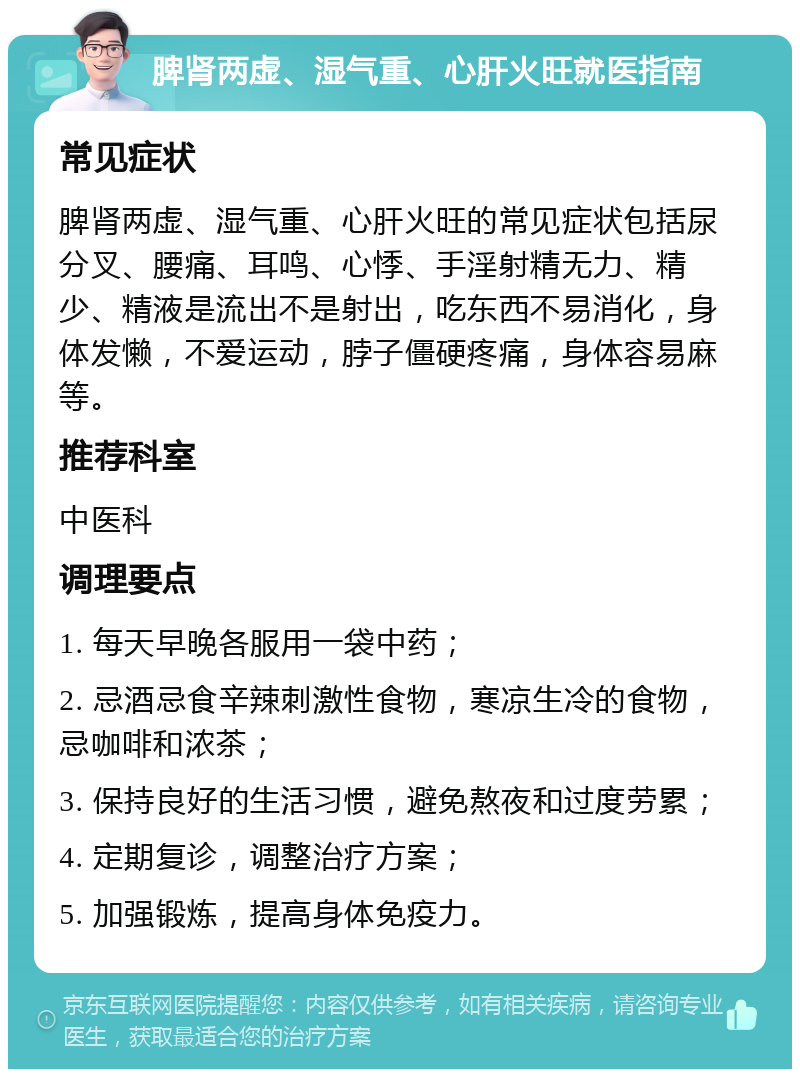 脾肾两虚、湿气重、心肝火旺就医指南 常见症状 脾肾两虚、湿气重、心肝火旺的常见症状包括尿分叉、腰痛、耳鸣、心悸、手淫射精无力、精少、精液是流出不是射出，吃东西不易消化，身体发懒，不爱运动，脖子僵硬疼痛，身体容易麻等。 推荐科室 中医科 调理要点 1. 每天早晚各服用一袋中药； 2. 忌酒忌食辛辣刺激性食物，寒凉生冷的食物，忌咖啡和浓茶； 3. 保持良好的生活习惯，避免熬夜和过度劳累； 4. 定期复诊，调整治疗方案； 5. 加强锻炼，提高身体免疫力。