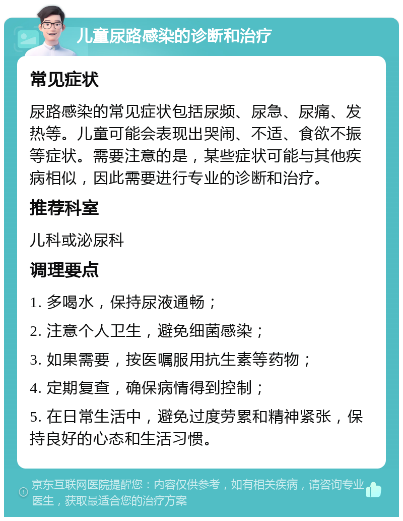 儿童尿路感染的诊断和治疗 常见症状 尿路感染的常见症状包括尿频、尿急、尿痛、发热等。儿童可能会表现出哭闹、不适、食欲不振等症状。需要注意的是，某些症状可能与其他疾病相似，因此需要进行专业的诊断和治疗。 推荐科室 儿科或泌尿科 调理要点 1. 多喝水，保持尿液通畅； 2. 注意个人卫生，避免细菌感染； 3. 如果需要，按医嘱服用抗生素等药物； 4. 定期复查，确保病情得到控制； 5. 在日常生活中，避免过度劳累和精神紧张，保持良好的心态和生活习惯。