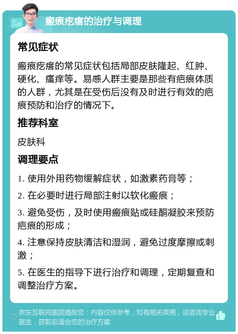 瘢痕疙瘩的治疗与调理 常见症状 瘢痕疙瘩的常见症状包括局部皮肤隆起、红肿、硬化、瘙痒等。易感人群主要是那些有疤痕体质的人群，尤其是在受伤后没有及时进行有效的疤痕预防和治疗的情况下。 推荐科室 皮肤科 调理要点 1. 使用外用药物缓解症状，如激素药膏等； 2. 在必要时进行局部注射以软化瘢痕； 3. 避免受伤，及时使用瘢痕贴或硅酮凝胶来预防疤痕的形成； 4. 注意保持皮肤清洁和湿润，避免过度摩擦或刺激； 5. 在医生的指导下进行治疗和调理，定期复查和调整治疗方案。