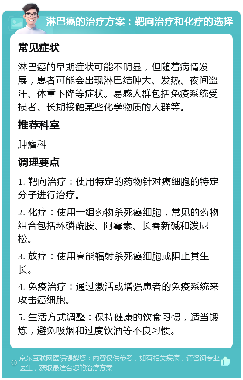 淋巴癌的治疗方案：靶向治疗和化疗的选择 常见症状 淋巴癌的早期症状可能不明显，但随着病情发展，患者可能会出现淋巴结肿大、发热、夜间盗汗、体重下降等症状。易感人群包括免疫系统受损者、长期接触某些化学物质的人群等。 推荐科室 肿瘤科 调理要点 1. 靶向治疗：使用特定的药物针对癌细胞的特定分子进行治疗。 2. 化疗：使用一组药物杀死癌细胞，常见的药物组合包括环磷酰胺、阿霉素、长春新碱和泼尼松。 3. 放疗：使用高能辐射杀死癌细胞或阻止其生长。 4. 免疫治疗：通过激活或增强患者的免疫系统来攻击癌细胞。 5. 生活方式调整：保持健康的饮食习惯，适当锻炼，避免吸烟和过度饮酒等不良习惯。