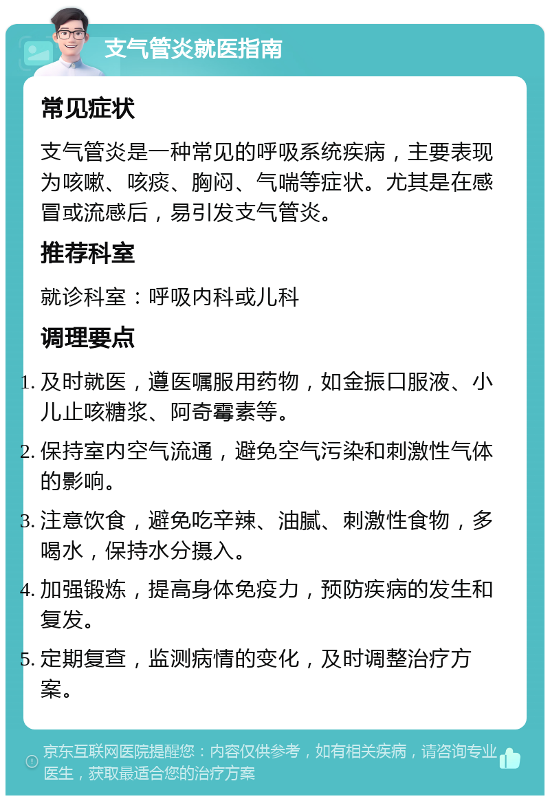 支气管炎就医指南 常见症状 支气管炎是一种常见的呼吸系统疾病，主要表现为咳嗽、咳痰、胸闷、气喘等症状。尤其是在感冒或流感后，易引发支气管炎。 推荐科室 就诊科室：呼吸内科或儿科 调理要点 及时就医，遵医嘱服用药物，如金振口服液、小儿止咳糖浆、阿奇霉素等。 保持室内空气流通，避免空气污染和刺激性气体的影响。 注意饮食，避免吃辛辣、油腻、刺激性食物，多喝水，保持水分摄入。 加强锻炼，提高身体免疫力，预防疾病的发生和复发。 定期复查，监测病情的变化，及时调整治疗方案。