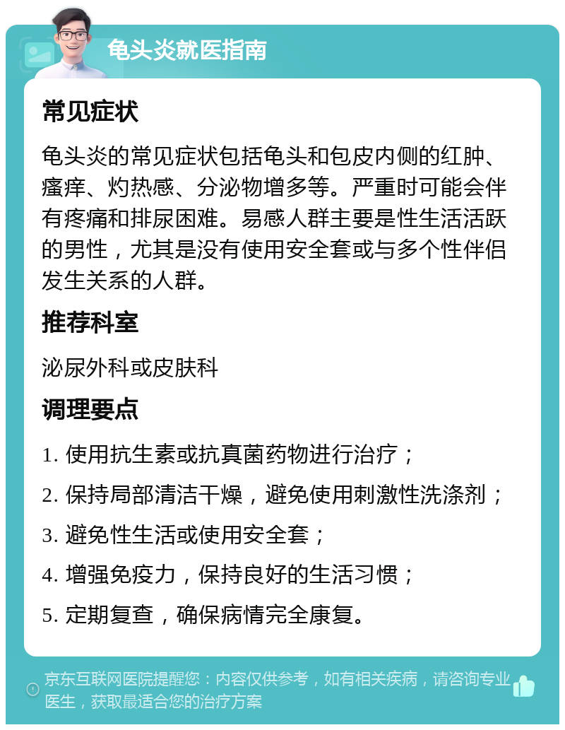 龟头炎就医指南 常见症状 龟头炎的常见症状包括龟头和包皮内侧的红肿、瘙痒、灼热感、分泌物增多等。严重时可能会伴有疼痛和排尿困难。易感人群主要是性生活活跃的男性，尤其是没有使用安全套或与多个性伴侣发生关系的人群。 推荐科室 泌尿外科或皮肤科 调理要点 1. 使用抗生素或抗真菌药物进行治疗； 2. 保持局部清洁干燥，避免使用刺激性洗涤剂； 3. 避免性生活或使用安全套； 4. 增强免疫力，保持良好的生活习惯； 5. 定期复查，确保病情完全康复。