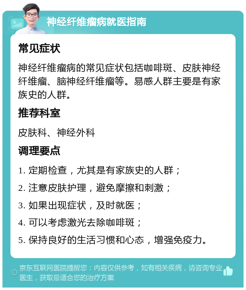 神经纤维瘤病就医指南 常见症状 神经纤维瘤病的常见症状包括咖啡斑、皮肤神经纤维瘤、脑神经纤维瘤等。易感人群主要是有家族史的人群。 推荐科室 皮肤科、神经外科 调理要点 1. 定期检查，尤其是有家族史的人群； 2. 注意皮肤护理，避免摩擦和刺激； 3. 如果出现症状，及时就医； 4. 可以考虑激光去除咖啡斑； 5. 保持良好的生活习惯和心态，增强免疫力。