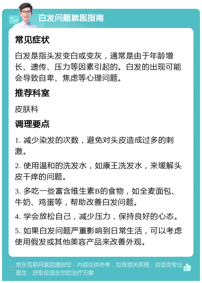 白发问题就医指南 常见症状 白发是指头发变白或变灰，通常是由于年龄增长、遗传、压力等因素引起的。白发的出现可能会导致自卑、焦虑等心理问题。 推荐科室 皮肤科 调理要点 1. 减少染发的次数，避免对头皮造成过多的刺激。 2. 使用温和的洗发水，如康王洗发水，来缓解头皮干痒的问题。 3. 多吃一些富含维生素B的食物，如全麦面包、牛奶、鸡蛋等，帮助改善白发问题。 4. 学会放松自己，减少压力，保持良好的心态。 5. 如果白发问题严重影响到日常生活，可以考虑使用假发或其他美容产品来改善外观。