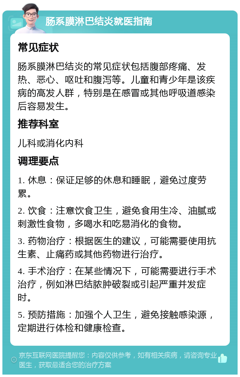 肠系膜淋巴结炎就医指南 常见症状 肠系膜淋巴结炎的常见症状包括腹部疼痛、发热、恶心、呕吐和腹泻等。儿童和青少年是该疾病的高发人群，特别是在感冒或其他呼吸道感染后容易发生。 推荐科室 儿科或消化内科 调理要点 1. 休息：保证足够的休息和睡眠，避免过度劳累。 2. 饮食：注意饮食卫生，避免食用生冷、油腻或刺激性食物，多喝水和吃易消化的食物。 3. 药物治疗：根据医生的建议，可能需要使用抗生素、止痛药或其他药物进行治疗。 4. 手术治疗：在某些情况下，可能需要进行手术治疗，例如淋巴结脓肿破裂或引起严重并发症时。 5. 预防措施：加强个人卫生，避免接触感染源，定期进行体检和健康检查。