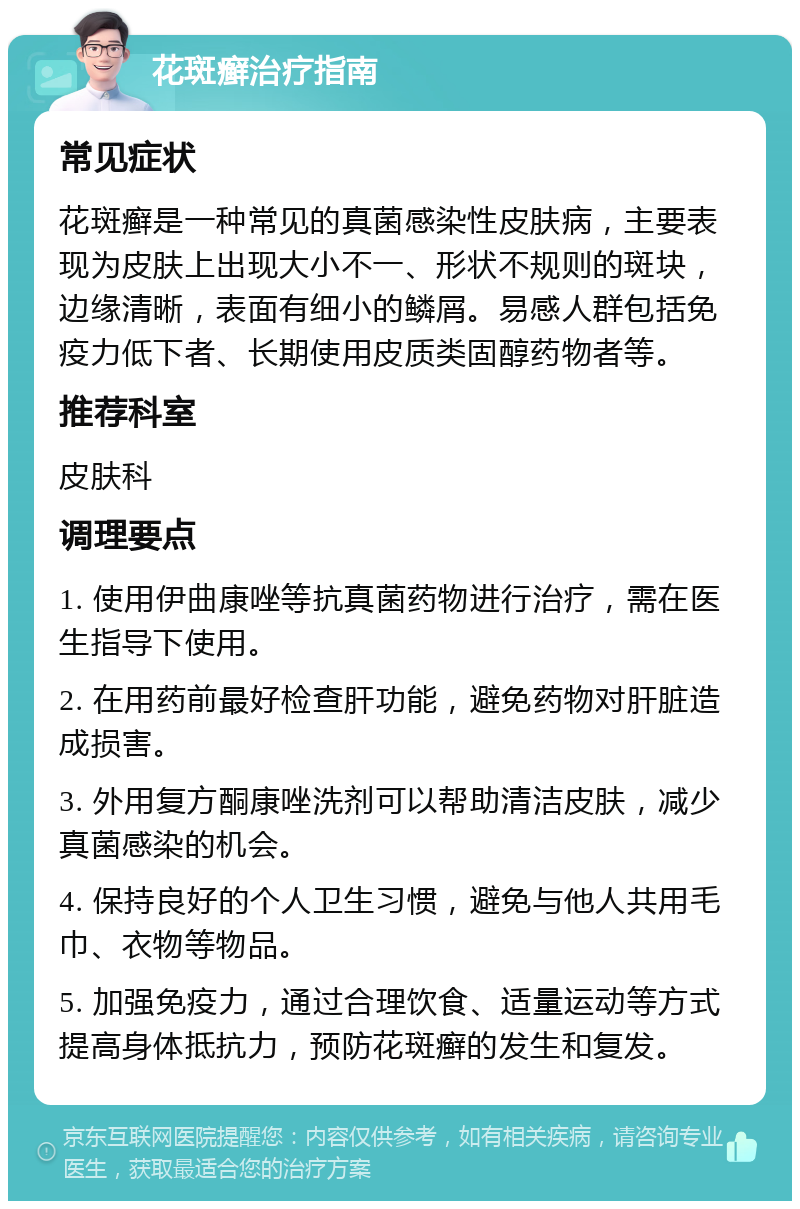 花斑癣治疗指南 常见症状 花斑癣是一种常见的真菌感染性皮肤病，主要表现为皮肤上出现大小不一、形状不规则的斑块，边缘清晰，表面有细小的鳞屑。易感人群包括免疫力低下者、长期使用皮质类固醇药物者等。 推荐科室 皮肤科 调理要点 1. 使用伊曲康唑等抗真菌药物进行治疗，需在医生指导下使用。 2. 在用药前最好检查肝功能，避免药物对肝脏造成损害。 3. 外用复方酮康唑洗剂可以帮助清洁皮肤，减少真菌感染的机会。 4. 保持良好的个人卫生习惯，避免与他人共用毛巾、衣物等物品。 5. 加强免疫力，通过合理饮食、适量运动等方式提高身体抵抗力，预防花斑癣的发生和复发。