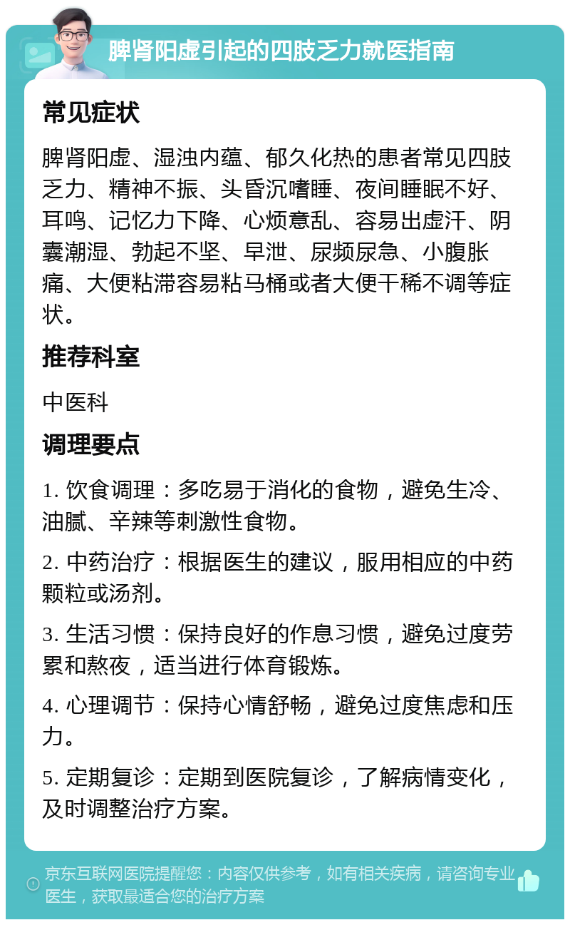 脾肾阳虚引起的四肢乏力就医指南 常见症状 脾肾阳虚、湿浊内蕴、郁久化热的患者常见四肢乏力、精神不振、头昏沉嗜睡、夜间睡眠不好、耳鸣、记忆力下降、心烦意乱、容易出虚汗、阴囊潮湿、勃起不坚、早泄、尿频尿急、小腹胀痛、大便粘滞容易粘马桶或者大便干稀不调等症状。 推荐科室 中医科 调理要点 1. 饮食调理：多吃易于消化的食物，避免生冷、油腻、辛辣等刺激性食物。 2. 中药治疗：根据医生的建议，服用相应的中药颗粒或汤剂。 3. 生活习惯：保持良好的作息习惯，避免过度劳累和熬夜，适当进行体育锻炼。 4. 心理调节：保持心情舒畅，避免过度焦虑和压力。 5. 定期复诊：定期到医院复诊，了解病情变化，及时调整治疗方案。