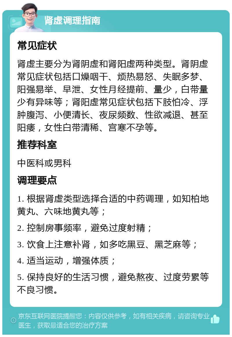 肾虚调理指南 常见症状 肾虚主要分为肾阴虚和肾阳虚两种类型。肾阴虚常见症状包括口燥咽干、烦热易怒、失眠多梦、阳强易举、早泄、女性月经提前、量少，白带量少有异味等；肾阳虚常见症状包括下肢怕冷、浮肿腹泻、小便清长、夜尿频数、性欲减退、甚至阳痿，女性白带清稀、宫寒不孕等。 推荐科室 中医科或男科 调理要点 1. 根据肾虚类型选择合适的中药调理，如知柏地黄丸、六味地黄丸等； 2. 控制房事频率，避免过度射精； 3. 饮食上注意补肾，如多吃黑豆、黑芝麻等； 4. 适当运动，增强体质； 5. 保持良好的生活习惯，避免熬夜、过度劳累等不良习惯。