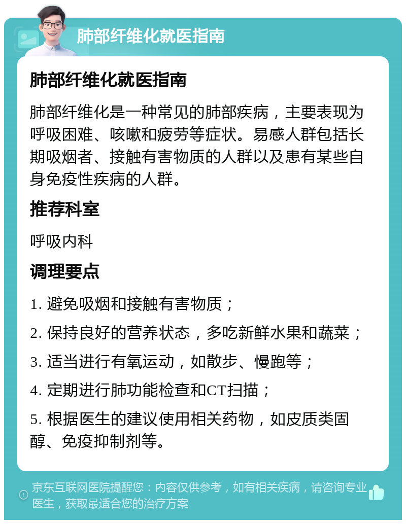 肺部纤维化就医指南 肺部纤维化就医指南 肺部纤维化是一种常见的肺部疾病，主要表现为呼吸困难、咳嗽和疲劳等症状。易感人群包括长期吸烟者、接触有害物质的人群以及患有某些自身免疫性疾病的人群。 推荐科室 呼吸内科 调理要点 1. 避免吸烟和接触有害物质； 2. 保持良好的营养状态，多吃新鲜水果和蔬菜； 3. 适当进行有氧运动，如散步、慢跑等； 4. 定期进行肺功能检查和CT扫描； 5. 根据医生的建议使用相关药物，如皮质类固醇、免疫抑制剂等。