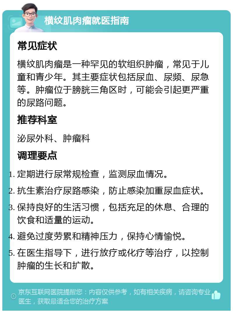 横纹肌肉瘤就医指南 常见症状 横纹肌肉瘤是一种罕见的软组织肿瘤，常见于儿童和青少年。其主要症状包括尿血、尿频、尿急等。肿瘤位于膀胱三角区时，可能会引起更严重的尿路问题。 推荐科室 泌尿外科、肿瘤科 调理要点 定期进行尿常规检查，监测尿血情况。 抗生素治疗尿路感染，防止感染加重尿血症状。 保持良好的生活习惯，包括充足的休息、合理的饮食和适量的运动。 避免过度劳累和精神压力，保持心情愉悦。 在医生指导下，进行放疗或化疗等治疗，以控制肿瘤的生长和扩散。