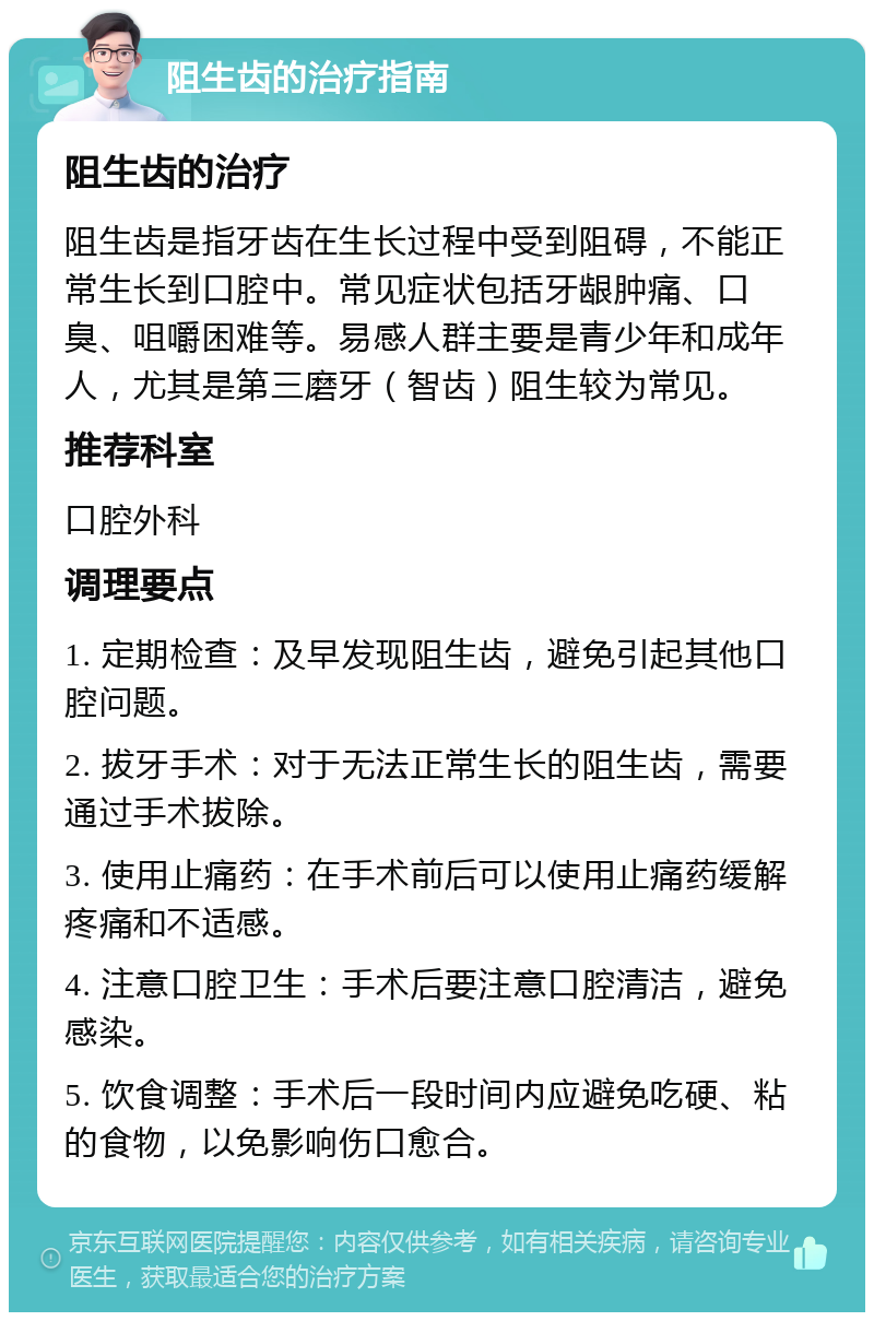 阻生齿的治疗指南 阻生齿的治疗 阻生齿是指牙齿在生长过程中受到阻碍，不能正常生长到口腔中。常见症状包括牙龈肿痛、口臭、咀嚼困难等。易感人群主要是青少年和成年人，尤其是第三磨牙（智齿）阻生较为常见。 推荐科室 口腔外科 调理要点 1. 定期检查：及早发现阻生齿，避免引起其他口腔问题。 2. 拔牙手术：对于无法正常生长的阻生齿，需要通过手术拔除。 3. 使用止痛药：在手术前后可以使用止痛药缓解疼痛和不适感。 4. 注意口腔卫生：手术后要注意口腔清洁，避免感染。 5. 饮食调整：手术后一段时间内应避免吃硬、粘的食物，以免影响伤口愈合。