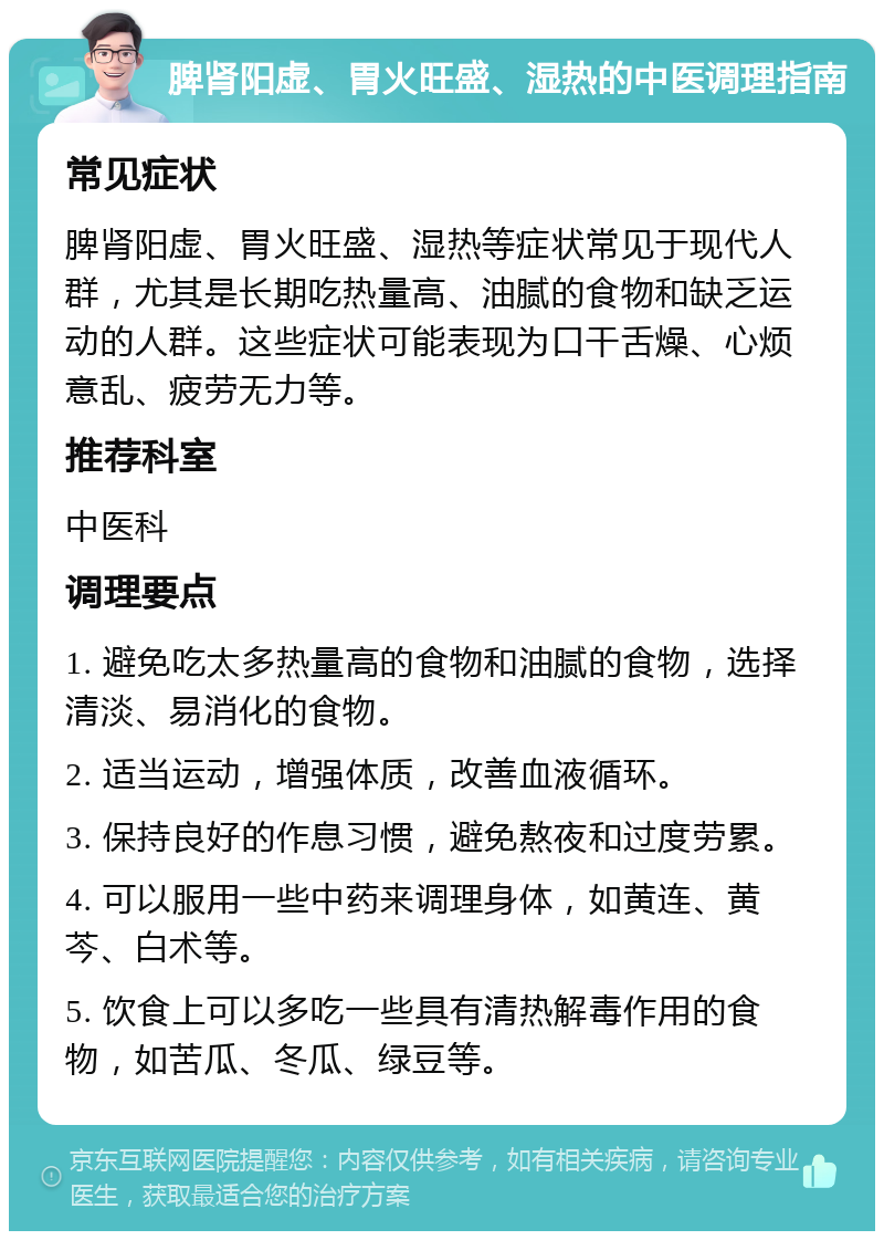 脾肾阳虚、胃火旺盛、湿热的中医调理指南 常见症状 脾肾阳虚、胃火旺盛、湿热等症状常见于现代人群，尤其是长期吃热量高、油腻的食物和缺乏运动的人群。这些症状可能表现为口干舌燥、心烦意乱、疲劳无力等。 推荐科室 中医科 调理要点 1. 避免吃太多热量高的食物和油腻的食物，选择清淡、易消化的食物。 2. 适当运动，增强体质，改善血液循环。 3. 保持良好的作息习惯，避免熬夜和过度劳累。 4. 可以服用一些中药来调理身体，如黄连、黄芩、白术等。 5. 饮食上可以多吃一些具有清热解毒作用的食物，如苦瓜、冬瓜、绿豆等。