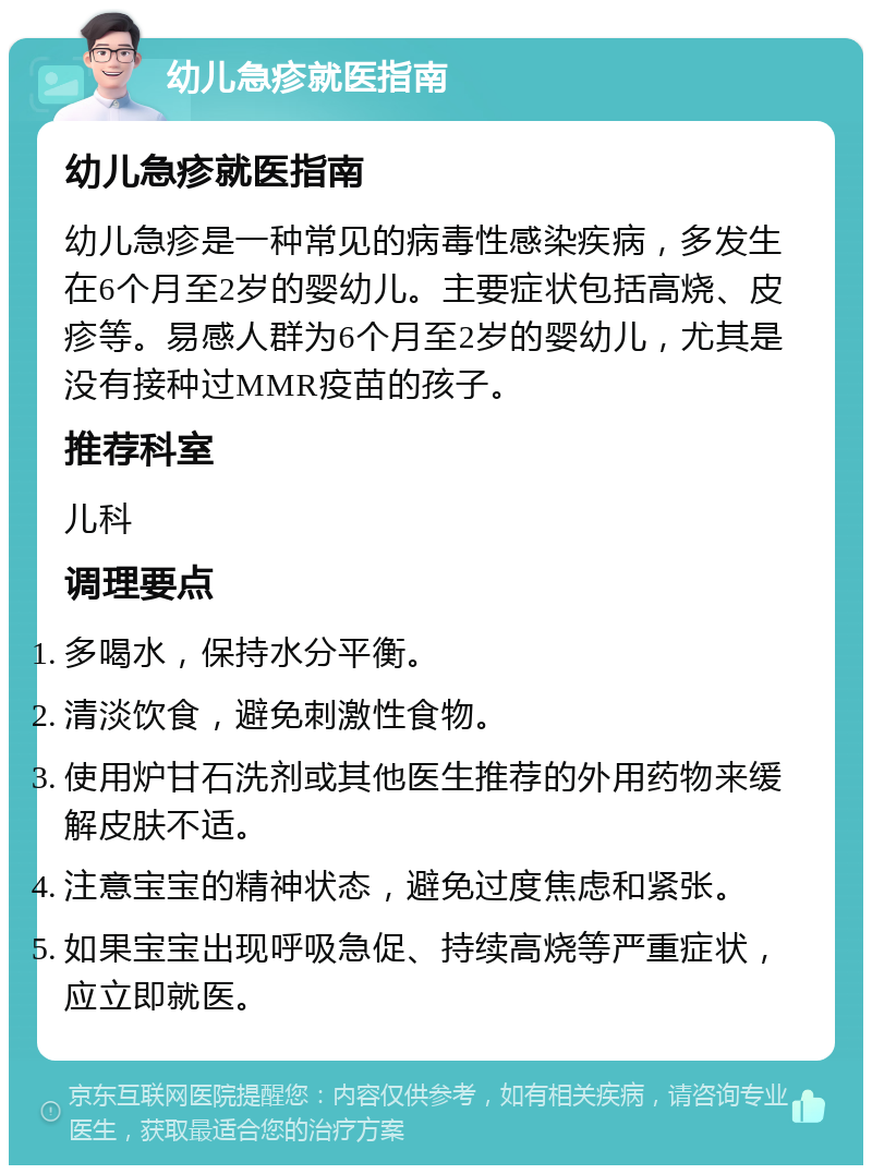 幼儿急疹就医指南 幼儿急疹就医指南 幼儿急疹是一种常见的病毒性感染疾病，多发生在6个月至2岁的婴幼儿。主要症状包括高烧、皮疹等。易感人群为6个月至2岁的婴幼儿，尤其是没有接种过MMR疫苗的孩子。 推荐科室 儿科 调理要点 多喝水，保持水分平衡。 清淡饮食，避免刺激性食物。 使用炉甘石洗剂或其他医生推荐的外用药物来缓解皮肤不适。 注意宝宝的精神状态，避免过度焦虑和紧张。 如果宝宝出现呼吸急促、持续高烧等严重症状，应立即就医。