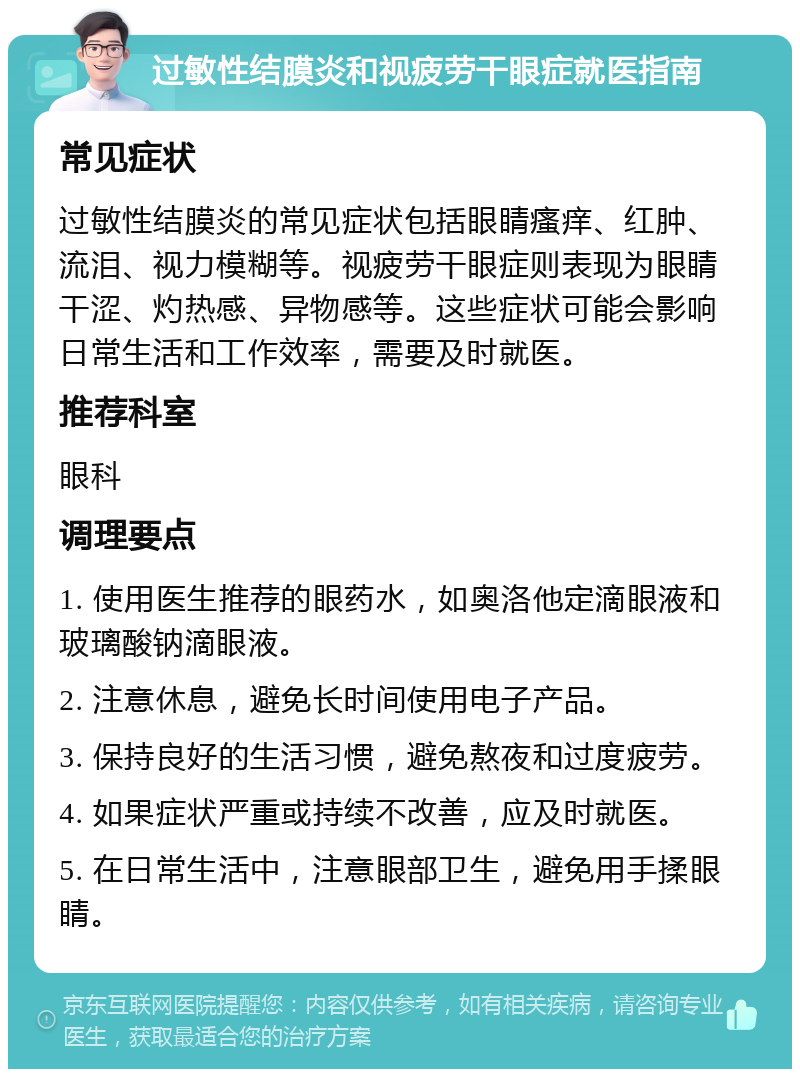 过敏性结膜炎和视疲劳干眼症就医指南 常见症状 过敏性结膜炎的常见症状包括眼睛瘙痒、红肿、流泪、视力模糊等。视疲劳干眼症则表现为眼睛干涩、灼热感、异物感等。这些症状可能会影响日常生活和工作效率，需要及时就医。 推荐科室 眼科 调理要点 1. 使用医生推荐的眼药水，如奥洛他定滴眼液和玻璃酸钠滴眼液。 2. 注意休息，避免长时间使用电子产品。 3. 保持良好的生活习惯，避免熬夜和过度疲劳。 4. 如果症状严重或持续不改善，应及时就医。 5. 在日常生活中，注意眼部卫生，避免用手揉眼睛。