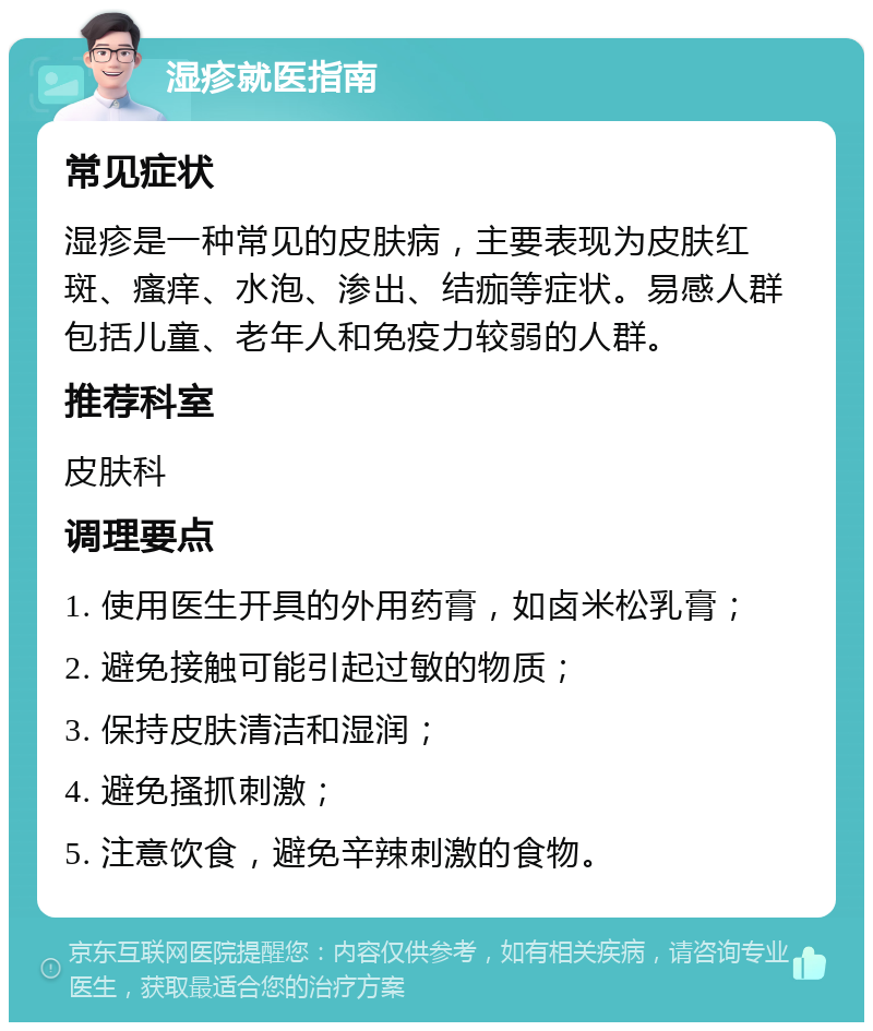 湿疹就医指南 常见症状 湿疹是一种常见的皮肤病，主要表现为皮肤红斑、瘙痒、水泡、渗出、结痂等症状。易感人群包括儿童、老年人和免疫力较弱的人群。 推荐科室 皮肤科 调理要点 1. 使用医生开具的外用药膏，如卤米松乳膏； 2. 避免接触可能引起过敏的物质； 3. 保持皮肤清洁和湿润； 4. 避免搔抓刺激； 5. 注意饮食，避免辛辣刺激的食物。