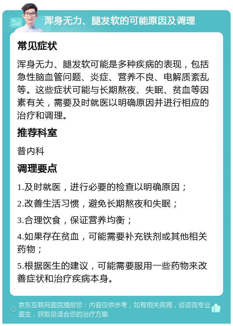 浑身无力、腿发软的可能原因及调理 常见症状 浑身无力、腿发软可能是多种疾病的表现，包括急性脑血管问题、炎症、营养不良、电解质紊乱等。这些症状可能与长期熬夜、失眠、贫血等因素有关，需要及时就医以明确原因并进行相应的治疗和调理。 推荐科室 普内科 调理要点 1.及时就医，进行必要的检查以明确原因； 2.改善生活习惯，避免长期熬夜和失眠； 3.合理饮食，保证营养均衡； 4.如果存在贫血，可能需要补充铁剂或其他相关药物； 5.根据医生的建议，可能需要服用一些药物来改善症状和治疗疾病本身。