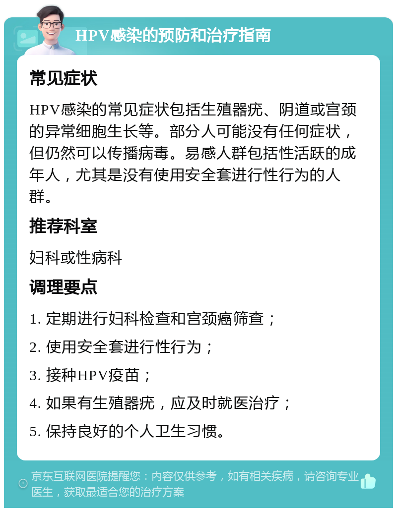 HPV感染的预防和治疗指南 常见症状 HPV感染的常见症状包括生殖器疣、阴道或宫颈的异常细胞生长等。部分人可能没有任何症状，但仍然可以传播病毒。易感人群包括性活跃的成年人，尤其是没有使用安全套进行性行为的人群。 推荐科室 妇科或性病科 调理要点 1. 定期进行妇科检查和宫颈癌筛查； 2. 使用安全套进行性行为； 3. 接种HPV疫苗； 4. 如果有生殖器疣，应及时就医治疗； 5. 保持良好的个人卫生习惯。