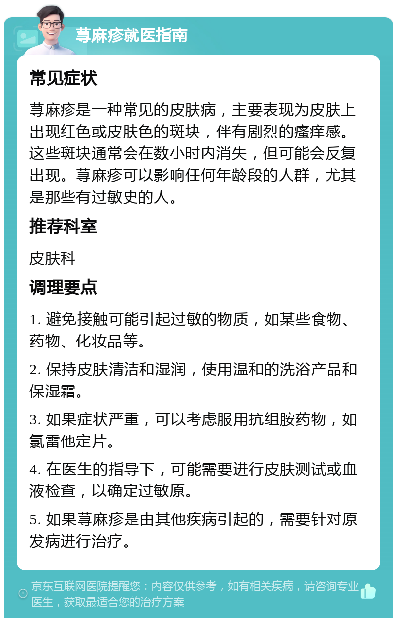 荨麻疹就医指南 常见症状 荨麻疹是一种常见的皮肤病，主要表现为皮肤上出现红色或皮肤色的斑块，伴有剧烈的瘙痒感。这些斑块通常会在数小时内消失，但可能会反复出现。荨麻疹可以影响任何年龄段的人群，尤其是那些有过敏史的人。 推荐科室 皮肤科 调理要点 1. 避免接触可能引起过敏的物质，如某些食物、药物、化妆品等。 2. 保持皮肤清洁和湿润，使用温和的洗浴产品和保湿霜。 3. 如果症状严重，可以考虑服用抗组胺药物，如氯雷他定片。 4. 在医生的指导下，可能需要进行皮肤测试或血液检查，以确定过敏原。 5. 如果荨麻疹是由其他疾病引起的，需要针对原发病进行治疗。